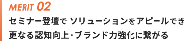 メリット②セミナー登壇で ソリューションをアピールでき 更なる認知向上・ブランド力強化に繋がる