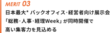 メリット③日本最大* バックオフィス・経営者向け展示会 「総務・人事・経理Week」が同時開催で 高い集客力を見込める