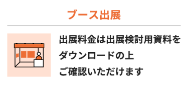 【ブース出展】出展料金は出展検討用資料をダウンロードの上 ご確認いただけます