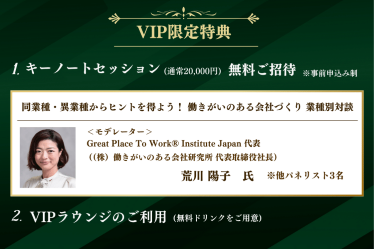 VIP限定特典：  1.キーノートセッション(通常20,000円)に  無料ご招待 (事前申込み制)  2.VIPラウンジのご利用(無料ドリンクをご用意)