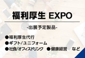 福利厚生EXPO（出展予定製品:福利厚生代行・ギフト/ユニフォーム・社食/オフィスドリンク・健康経営　など）