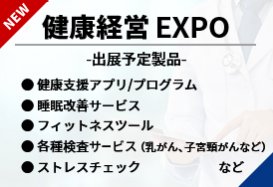 健康経営EXPO（・健康支援アプリ/プログラム・睡眠改善サービス・フィットネスツール・各種検査サービス（乳がん、子宮頸がんなど） ・ストレスチェック 　など）