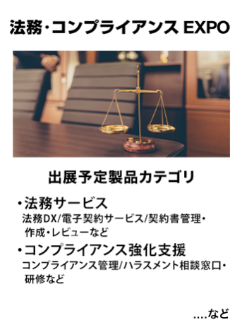 法務・コンプライアンス EXPO　出展予定製品カテゴリ：【法務サービス】・法務DX/電子契約サービス/契約書管理・作成・レビューなど　【コンプライアンス強化支援】コンプライアンス管理/ハラスメント相談窓口・研修など