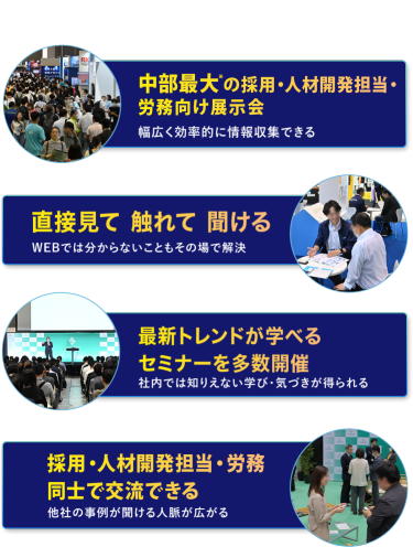 本展の特長　・中部最大*の採用・人材開発担当・労務向け展示会　幅広く効率的に情報収集できる　・直接見て 触れて 聞ける　WEBでは分からないこともその場で解決　・最新トレンドが学べるセミナーを多数開催　社内では知りえない学び・気づきが得られる　・採用・人材開発担当・労務担当同士で交流できる　他社の事例が聞ける・人脈が広がる