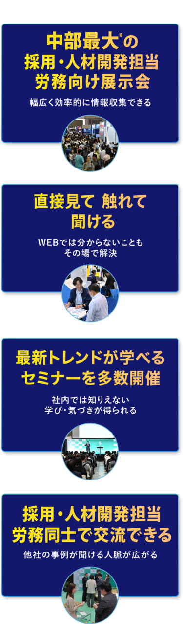 本展の特長　・中部最大*の採用・人材開発担当・労務向け展示会　幅広く効率的に情報収集できる　・直接見て 触れて 聞ける　WEBでは分からないこともその場で解決　・最新トレンドが学べるセミナーを多数開催　社内では知りえない学び・気づきが得られる　・採用・人材開発担当・労務担当同士で交流できる　他社の事例が聞ける・人脈が広がる