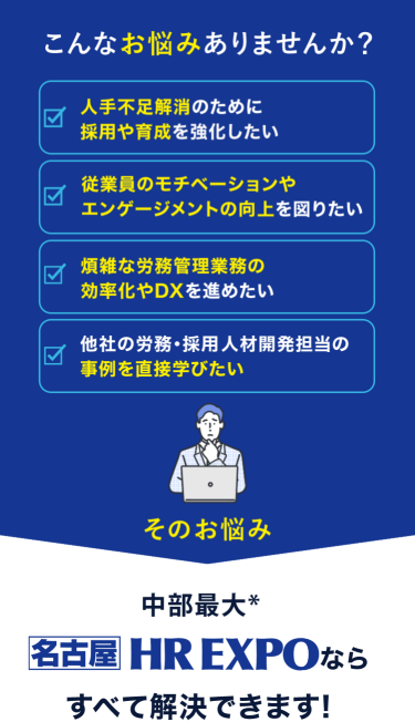 こんなお悩みありませんか？　☑人手不足解消のために採用や育成を強化したい　☑従業員のモチベーションやエンゲージメントの向上を図りたい　☑煩雑な労務管理業務の効率化やDXを進めたい　☑他社の労務・採用・人材開発担当の事例を直接学びたい　そのお悩み　日本最大*　HR EXPO[春]ならすべて解決できます！