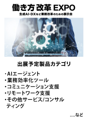 働き方改革EXPO　出展予定製品カテゴリ：・AIエージェント・業務効率ツール・コミュニケーション支援・リモートワーク支援・その他サービス/コンサルティング　…など