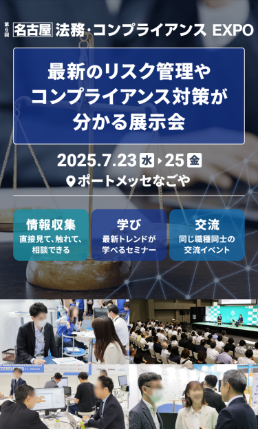 「第7回 [名古屋] 法務・コンプライアンスEXPO」 最新のリスク管理やコンプライアンス対策が分かる展示会　2025.7.23水～25金　@ポートメッセなごや、情報収集：直接見て、触れて、相談できる　学び：最新トレンドが学べるセミナー　交流：同じ職種同士の交流イベント