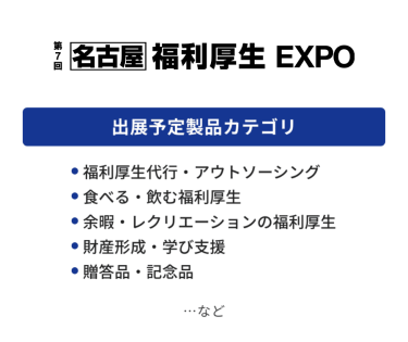 福利厚生EXPO　出展予定製品カテゴリ：・福利厚生代行・アウトソーシング・食べる・飲む福利厚生・余暇・レクリエーションの福利厚生・財産形成・学び支援・贈答品・記念品　…など