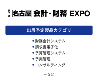 会計・財務 EXPO　出展予定製品カテゴリ：・財務会計システム・請求書電子化・予算管理システム・予実管理・コンサルティング　…など
