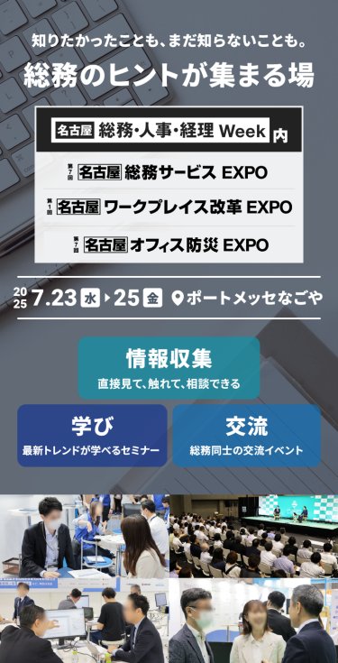 知りたかったことも、まだ知らないことも。総務のヒントが集まる場　・[名古屋]総務・人事・経理Week内　第7回[名古屋]総務サービスEXPO　第1回[名古屋]ワークプレイス改革EXPO　第7回[名古屋]オフィス防災EXPO　2025.7.23水～25金　＠ポートメッセなごや　 情報収集：直接見て、触れて、相談できる　学び：最新トレンドが学べるセミナー　交流：総務同士の交流イベント