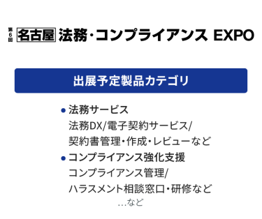 法務・コンプライアンス EXPO　出展予定製品カテゴリ：【法務サービス】・法務DX/電子契約サービス/契約書管理・作成・レビューなど　【コンプライアンス強化支援】コンプライアンス管理/ハラスメント相談窓口・研修など