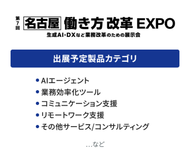 働き方改革EXPO　出展予定製品カテゴリ：・AIエージェント・業務効率ツール・コミュニケーション支援・リモートワーク支援・その他サービス/コンサルティング　…など
