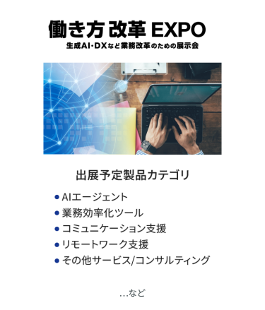 働き方改革EXPO　出展予定製品カテゴリ：・AIエージェント・業務効率ツール・コミュニケーション支援・リモートワーク支援・その他サービス/コンサルティング　…など