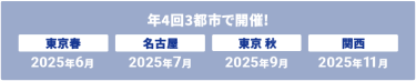 年4回　3都市で開催　【次回】東京春：2025年6月、名古屋：2025年7月、東京秋：2025年9月、関西：2025年11月
