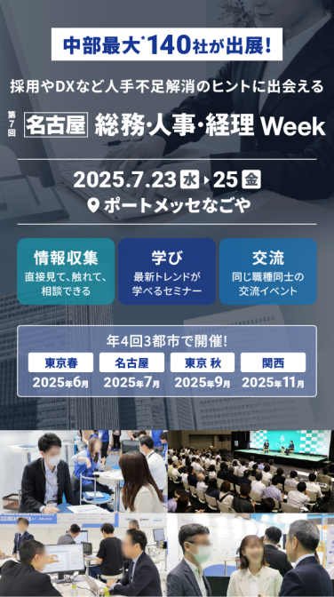 中部最大* 140社が出展　バックオフィスの悩み ここで解決！「総務・人事・経理Week[名古屋]」　2025.7.23(水)～25(金)　ポートメッセなごや　情報収集：直接見て、触れて、相談できる　学び：最新トレンドが学べるセミナー　交流：同じ職種同士の交流イベント　年４回３都市で開催！東京春：2025年6月、名古屋：2025年7月、東京秋：2025年9月、関西：2025年11月