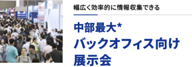 幅広く効率的に情報収集できる　中部最大* バックオフィス向け展示会