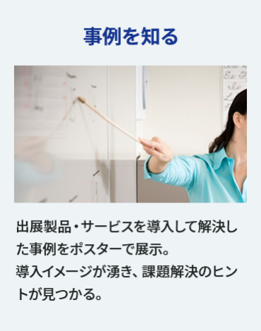 【事例を知る】出展製品・サービスを導入して解決した事例をポスターで展示。 導入イメージが湧き、課題解決のヒントが見つかる