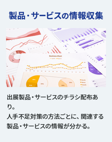 【製品・サービスの 情報収集】出展製品・サービスのチラシ配布あり。 人手不足対策の方法ごとに、 関連する製品・サービスの情報が分かる。