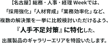 【名古屋】総務・人事・経理 Weekでは、「採用強化」「人材育成」「業務効率化」など、 複数の解決策を一挙に比較検討いただけるよう、 『人手不足対策』に特化した、出展製品のギャラリーエリアを特設いたします。