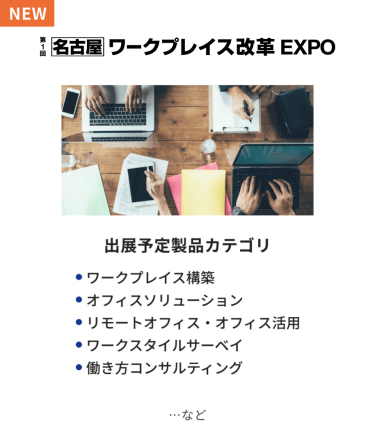 ワークプレイス改革EXPO　出展予定製品カテゴリ：・ワークプレイス構築・オフィスソリューション・リモートオフィス・オフィス活用・ワークスタイルサーベイ・働き方コンサルティング　…など