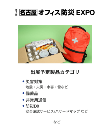オフィス防災EXPO　出展予定製品カテゴリ：・災害対策（地震・火災・水害・雷など）・備蓄品・非常用通信・防災DX（安否確認サービス・ハザードマップなど）　…など