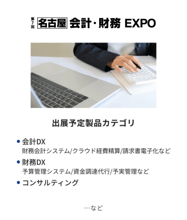 会計・財務EXPO　出展予定製品カテゴリ：・会計DX（財務会計システム/クラウド経費精算/請求書電子化など）・財務DX（予算管理システム/資金調達代行/予実管理など）・コンサルティング　…など