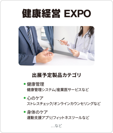 健康経営EXPO　出展予定製品カテゴリ：・健康管理（健康管理システム/産業医サービスなど）・心のケア（ストレスチェック/オンラインカウンセリングなど）・身体のケア（運動支援アプリ/フィットネスツールなど）　…など