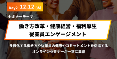 Day2 12月 12日［木］ セミナーテーマ「働き方改革・健康経営・福利厚生・従業員エンゲージメント」 多様化する働き方や、従業員の健康やコミットメントを促進する オンラインセミナーが一堂に集結いたします