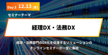 Day3 12月 13日［金］ セミナーテーマ「経理DX・法務DX」 発展著しい経理・法務部門のDX化を促進するソリューションの オンラインセミナーが一堂に集結いたします