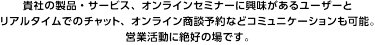 「ポータルサイト」のような一方通行に情報は椎野の場ではなく、出展社と来場者が双方向・リアルタイムに商談ができるオンライン展示会として開催！