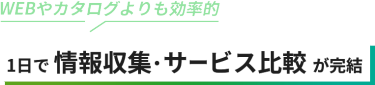WEBやカタログよりも効率的　1日で情報収集・サービス比較が完結