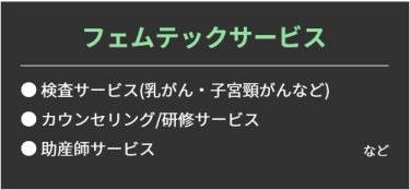 【フェムテックサービス】・検査サービス(乳がん・子宮頸がんなど)・ カウンセリング/研修サービス・ 助産師サービスなど。