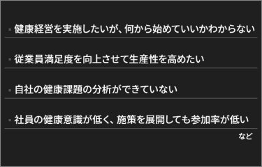 健康経営を実施したいが、何から始めていいかわからない。従業員満足度を向上させて生産性を高めたい。自社の健康課題の分析ができていない。社員の健康意識が低く、施策を展開しても参加率が低い。など。