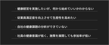 健康経営を実施したいが、何から始めていいかわからない。従業員満足度を向上させて生産性を高めたい。自社の健康課題の分析ができていない。社員の健康意識が低く、施策を展開しても参加率が低い。など。