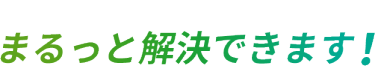 来場すれば　そのお悩み　まるっと解決できます！