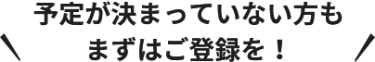 予定が決まっていない方も まずはご登録を！