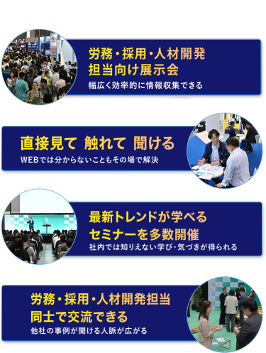 本展の特長　・労務・採用・人材開発担当向け展示会　幅広く効率的に情報収集できる　・直接見て 触れて 聞ける　WEBでは分からないこともその場で解決　・最新トレンドが学べるセミナーを多数開催　社内では知りえない学び・気づきが得られる　・労務・採用・人材開発担当同士で交流できる　他社の事例が聞ける・人脈が広がる