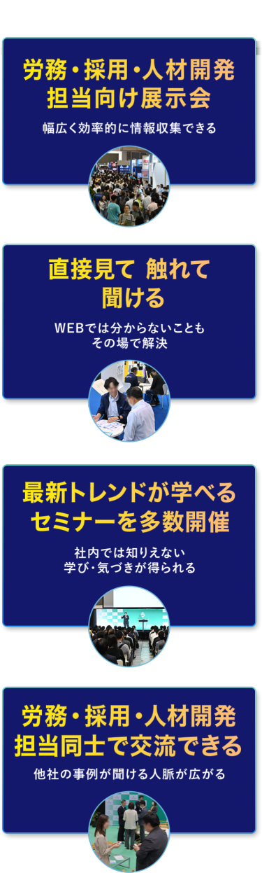 本展の特長　・労務・採用・人材開発担当向け展示会　幅広く効率的に情報収集できる　・直接見て 触れて 聞ける　WEBでは分からないこともその場で解決　・最新トレンドが学べるセミナーを多数開催　社内では知りえない学び・気づきが得られる　・労務・採用・人材開発担当同士で交流できる　他社の事例が聞ける・人脈が広がる