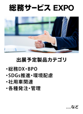 総務サービス EXPO　出展予定製品カテゴリ：・総務DX・BPO・社用車関連・SDGs推進・環境配慮・各種発注・管理　…など