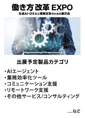 働き方改革EXPO　出展予定製品カテゴリ：●AIエージェント/業務効率化ツール ●コミュニケーション支援、 ●リモートワーク支援 ●その他サービス/コンサルティング　…など