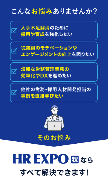 こんなお悩みありませんか？　☑人手不足解消のために採用や育成を強化したい　☑従業員のモチベーションやエンゲージメントの向上を図りたい　☑煩雑な労務管理業務の効率化やDXを進めたい　☑他社の労務・採用・人材開発担当の事例を直接学びたい　そのお悩み　日本最大*　HR EXPO[春]ならすべて解決できます！