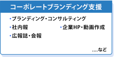 コーポレートブランディング支援　・ブランディング・コンサルティング ・社内報 ・企業HP・動画作成 ・広報誌・会報　…など