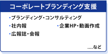 コーポレートブランディング支援　・ブランディング・コンサルティング ・社内報 ・企業HP・動画作成 ・広報誌・会報　…など