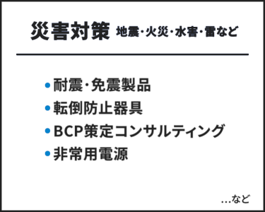 災害対策（地震・火災・水害・雪など）　・耐震・免震製品・転倒防止器具・BCP策定コンサルティング・非常用電源　…など