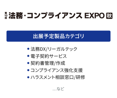 法務・コンプライアンス EXPO　出展予定製品カテゴリ：・法務DX/リーガルチェック・電子契約サービス・契約書管理/作成・知的財産・特許管理システム・知財コンサルティング