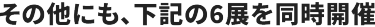 その他にも、下記の6展を同時開催