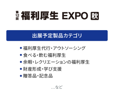 福利厚生EXPO　出展予定製品カテゴリ：・福利厚生代行・アウトソーシング・食べる・飲む福利厚生・余暇・レクリエーションの福利厚生・財産形成・学び支援・贈答品・記念品　…など
