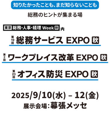 知りたかったことも、まだ知らないことも総務のヒントが集まる場東京　総務・人事・経理Week内　第19回総務サービスEXPO　第2回ワークプレイス改革EXPO　第23回オフィス防災EXPO　2025年９月１０日（水）～１２日（金）幕張メッセ