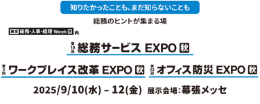 知りたかったことも、まだ知らないことも総務のヒントが集まる場東京　総務・人事・経理Week内　第19回総務サービスEXPO　第2回ワークプレイス改革EXPO　第23回オフィス防災EXPO　2025年９月１０日（水）～１２日（金）幕張メッセ